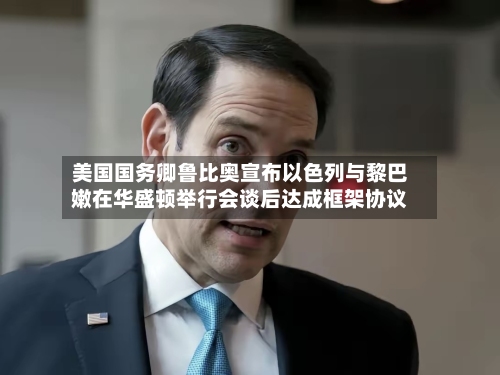美国国务卿鲁比奥宣布以色列与黎巴嫩在华盛顿举行会谈后达成框架协议