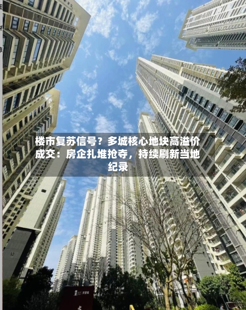 楼市复苏信号？多城核心地块高溢价成交：房企扎堆抢夺，持续刷新当地纪录-第2张图片