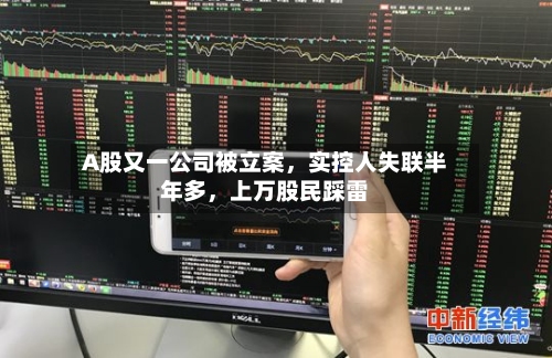 A股又一公司被立案	，实控人失联半年多，上万股民踩雷-第3张图片