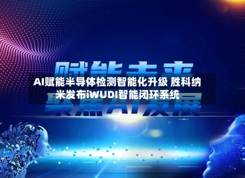 AI赋能半导体检测智能化升级 胜科纳米发布iWUDI智能闭环系统