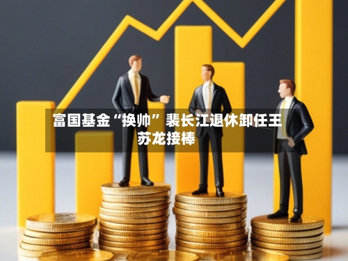 富国基金“换帅” 裴长江退休卸任王苏龙接棒-第3张图片