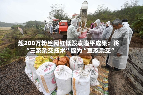 超200万粉丝网红诋毁袁隆平成果：将“三系杂交技术”称为“变态杂交	”-第1张图片