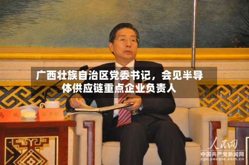 广西壮族自治区党委书记	，会见半导体供应链重点企业负责人-第2张图片