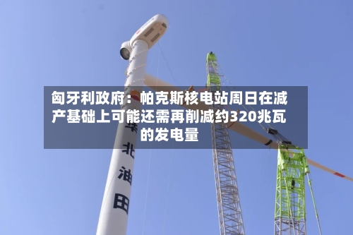匈牙利政府：帕克斯核电站周日在减产基础上可能还需再削减约320兆瓦的发电量-第2张图片