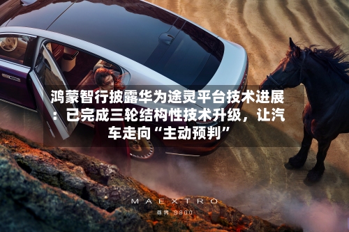 鸿蒙智行披露华为途灵平台技术进展：已完成三轮结构性技术升级，让汽车走向“主动预判”