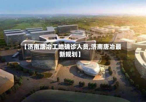 【济南唐冶工地确诊人员,济南唐冶最新规划】-第2张图片