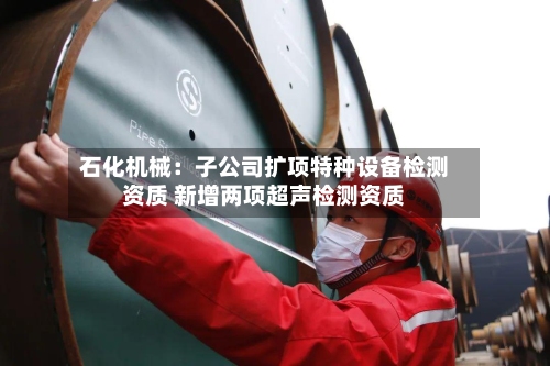 石化机械：子公司扩项特种设备检测资质 新增两项超声检测资质