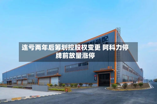 连亏两年后筹划控股权变更 阿科力停牌前放量涨停-第1张图片