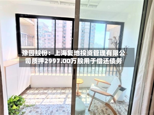 豫园股份：上海复地投资管理有限公司质押2997.00万股用于偿还债务-第1张图片