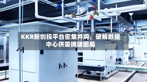 KKR新创投平台密集并购	，破解数据中心供需拥堵困局-第1张图片