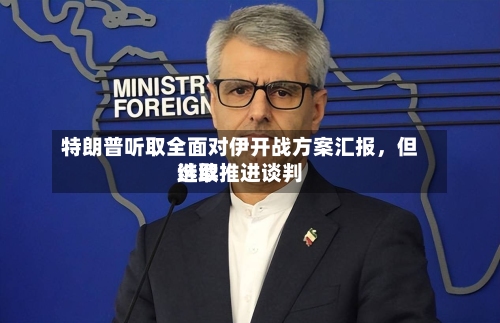 特朗普听取全面对伊开战方案汇报，但选取继续推进谈判