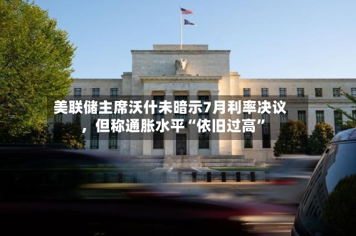 美联储主席沃什未暗示7月利率决议	，但称通胀水平“依旧过高”-第2张图片