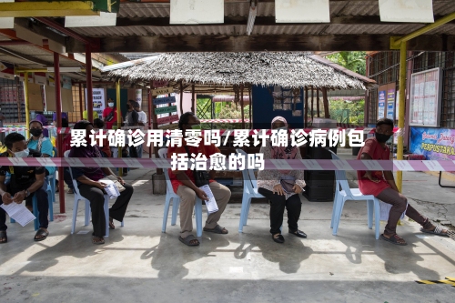 累计确诊用清零吗/累计确诊病例包括治愈的吗