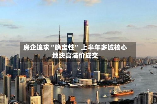 房企追求“确定性” 上半年多城核心地块高溢价成交-第2张图片