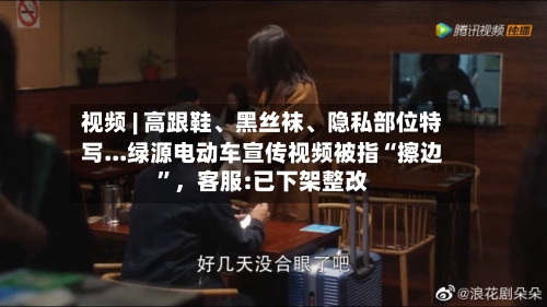 视频 | 高跟鞋、黑丝袜、隐私部位特写...绿源电动车宣传视频被指“擦边”，客服:已下架整改-第2张图片