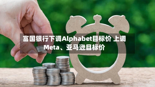 富国银行下调Alphabet目标价 上调Meta、亚马逊目标价