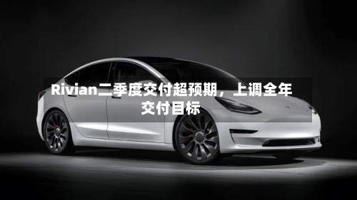 Rivian二季度交付超预期，上调全年交付目标-第2张图片