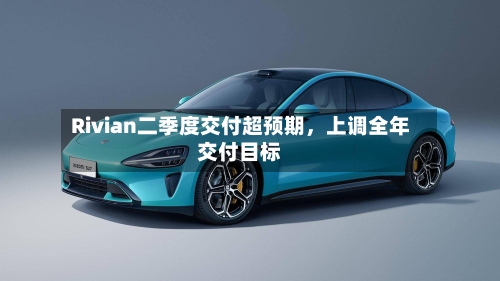 Rivian二季度交付超预期，上调全年交付目标-第3张图片