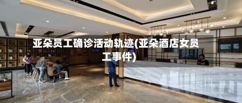 亚朵员工确诊活动轨迹(亚朵酒店女员工事件)