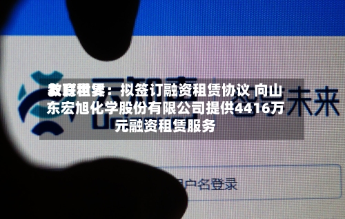 友联世界教育租赁：拟签订融资租赁协议 向山东宏旭化学股份有限公司提供4416万元融资租赁服务-第3张图片