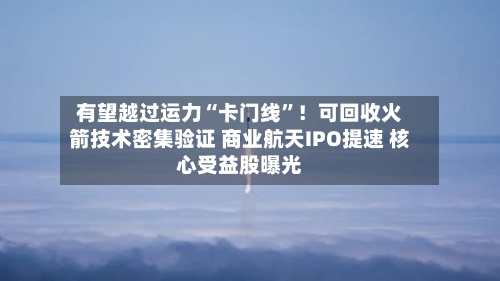 有望越过运力“卡门线”！可回收火箭技术密集验证 商业航天IPO提速 核心受益股曝光-第3张图片