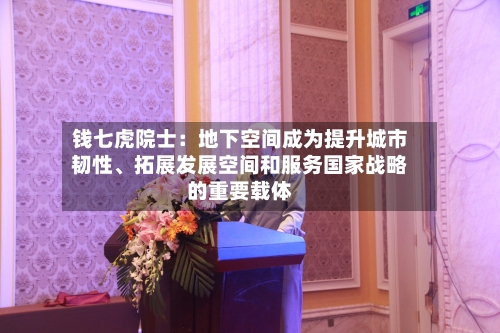 钱七虎院士：地下空间成为提升城市韧性、拓展发展空间和服务国家战略的重要载体-第2张图片