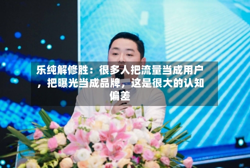 乐纯解修胜：很多人把流量当成用户，把曝光当成品牌，这是很大的认知偏差