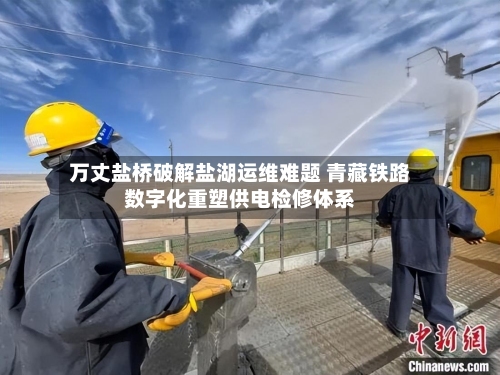 万丈盐桥破解盐湖运维难题 青藏铁路数字化重塑供电检修体系-第2张图片
