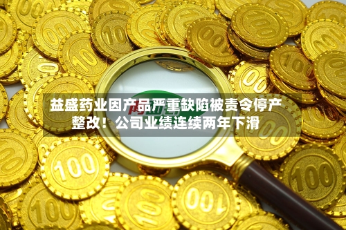 益盛药业因产品严重缺陷被责令停产整改！公司业绩连续两年下滑-第3张图片