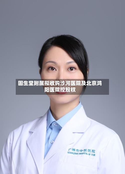 固生堂附属拟收购沙河医院及北京鸿阳医院控股权-第1张图片