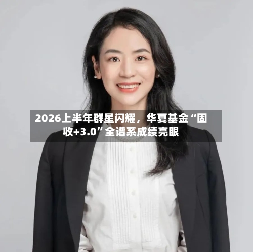 2026上半年群星闪耀，华夏基金“固收+3.0”全谱系成绩亮眼