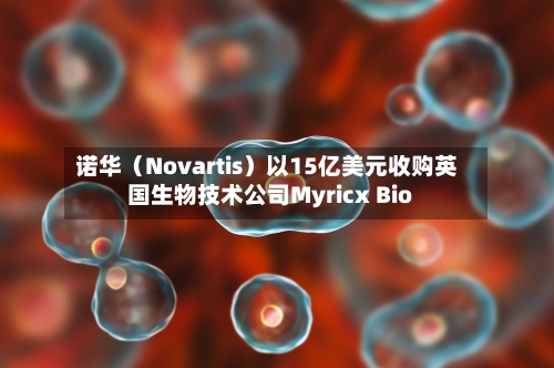 诺华（Novartis）以15亿美元收购英国生物技术公司Myricx Bio