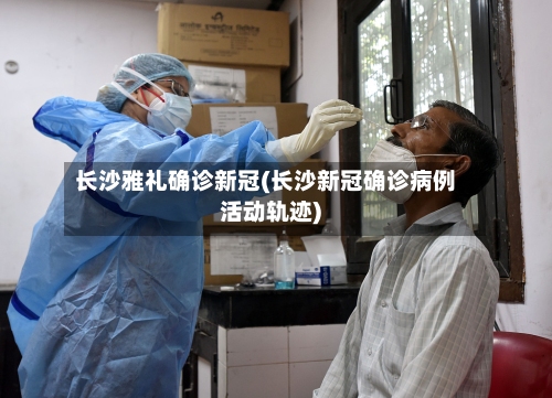 长沙雅礼确诊新冠(长沙新冠确诊病例活动轨迹)