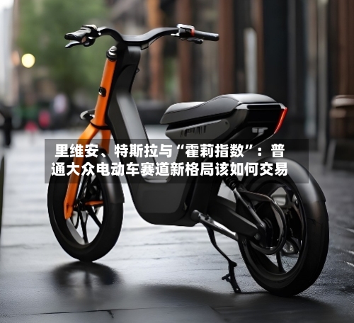 里维安、特斯拉与“霍莉指数”：普通大众电动车赛道新格局该如何交易-第3张图片