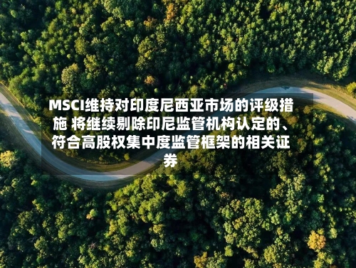 MSCI维持对印度尼西亚市场的评级措施 将继续剔除印尼监管机构认定的、符合高股权集中度监管框架的相关证券-第2张图片