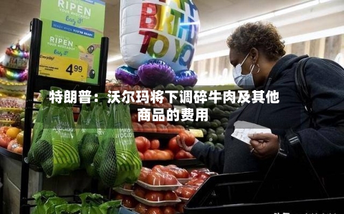 特朗普：沃尔玛将下调碎牛肉及其他商品的费用-第3张图片