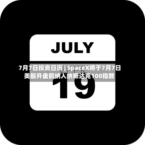 7月7日投资日历 | SpaceX将于7月7日美股开盘前纳入纳斯达克100指数-第1张图片