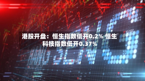 港股开盘：恒生指数低开0.2% 恒生科技指数低开0.37%-第2张图片