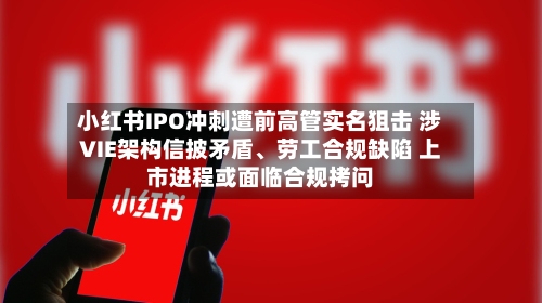 小红书IPO冲刺遭前高管实名狙击 涉VIE架构信披矛盾、劳工合规缺陷 上市进程或面临合规拷问-第3张图片