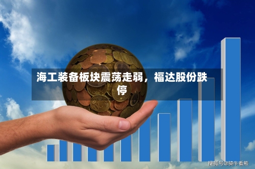 海工装备板块震荡走弱，福达股份跌停-第2张图片