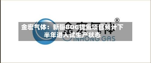 金宏气体：新疆BOG提氦项目预计下半年进入试生产状态-第1张图片